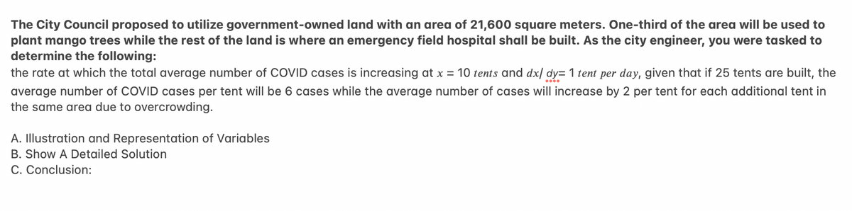 The City Council proposed to utilize government-owned land with an area of 21,600 square meters. One-third of the area will be used to
plant mango trees while the rest of the land is where an emergency field hospital shall be built. As the city engineer, you were tasked to
determine the following:
the rate at which the total average number of COVID cases is increasing at x = 10 tents and dx/ dy= 1 tent per day, given that if 25 tents are built, the
average number of COVID cases per tent will be 6 cases while the average number of cases will increase by 2 per tent for each additional tent in
the same area due to overcrowding.
A. Illustration and Representation of Variables
B. Show A Detailed Solution
C. Conclusion:
