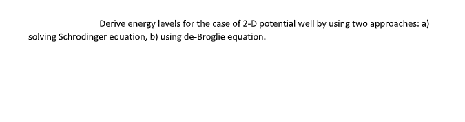 Derive energy levels for the case of 2-D potential well by using two approaches: a)
solving Schrodinger equation, b) using de-Broglie equation.
