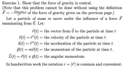 Exercise 1. Show that the force of gravity is central.
(Note that this problem cannot be done without using the definition
F = - Gmym2f of the force of gravity given on the previous page.)
Let a particle of mass m move under the influence of a force F
emminating from ỡ. Let:
F(t) = the vector from ở to the particle at time t
T(t) = F"(t) = the velocity of the particle at time t
a(t) = F"(t) = the acceleration of the particle at time t
p(t) = mū(t) = the momentum of the particle at time t.
I(t) = F(t) x p(t) = the angular momentum.
In handwritten work the notation r =
F is common and convenient.
