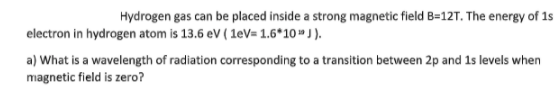 Hydrogen gas can be placed inside a strong magnetic field B=12T. The energy of 1s
electron in hydrogen atom is 13.6 eV ( 1eV= 1.6*10 J ).
a) What is a wavelength of radiation corresponding to a transition between 2p and 1s levels when
magnetic field is zero?
