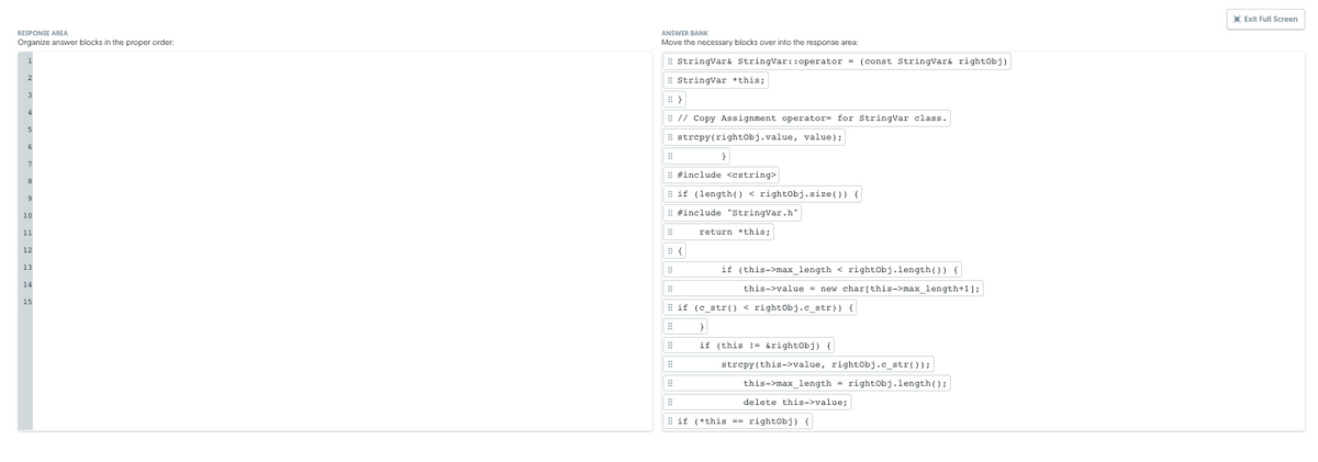 IExit Full Screen
RESPONSE AREA
ANSWER BANK
Organize answer blocks in the proper order:
Move the necessary blocks over into the response area:
# StringVar& StringVar:: operator = (const Stringvará rightobj)
i StringVar *this;
# // Copy Assignment operator= for StringVar class.
# strepy(rightobj.value, value);
# #include <estring>
# if (length) < rightobj.size()) {
10
# #include "StringVar.h"
11
return *this;
12
if (this->max_length < rightobj.length()) {
13
14
this->value = new char[this->max_length+1];
15
# if (c_str () < rightObj.c_str)) {
if (this !- arightobj) {
strcpy (this->value, rightobj.c_str());
this->max_length = rightobj.length();
delete this->value;
I if (*this =- rightobj) {
