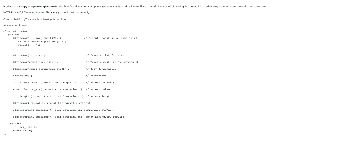 Implement the copy assignment operator= for the StringVar class using the options given on the right side window. Place the code into the left side using the arrows. It is possible to get the test case correct but not complete
NOTE: Be careful! There are decoys! The this pointer is used extensively.
Assume that StringVar.h has the folowing declaration:
#include <iostream
class StringVar {
public:
StringVar () : max_length (20) (
value - new char[max_length+1];
value(0] - '\0';
// Default constructor size is 20
StringVar(int size);
// Takes an int for size
StringVar(const char cstr[]);
// Takes a c-string and copies it
StringVar(const StringVars strobj);
// Copy Constructor
-StringVar():
// Destructor
int size() const ( return max_length; }
// Access capacity
const char* c_str() const { return value; }
// Access value
int length() const ( return strlen (value); } // Access length
StringVars operator- (const StringVars rightobj);
stdi:istreams operator>> (std::istreama in, StringVars strVar);
std::ostreams operator<< (std::ostreama out, const StringVars strvar);
private:
int max_length;
char value;
} ;
