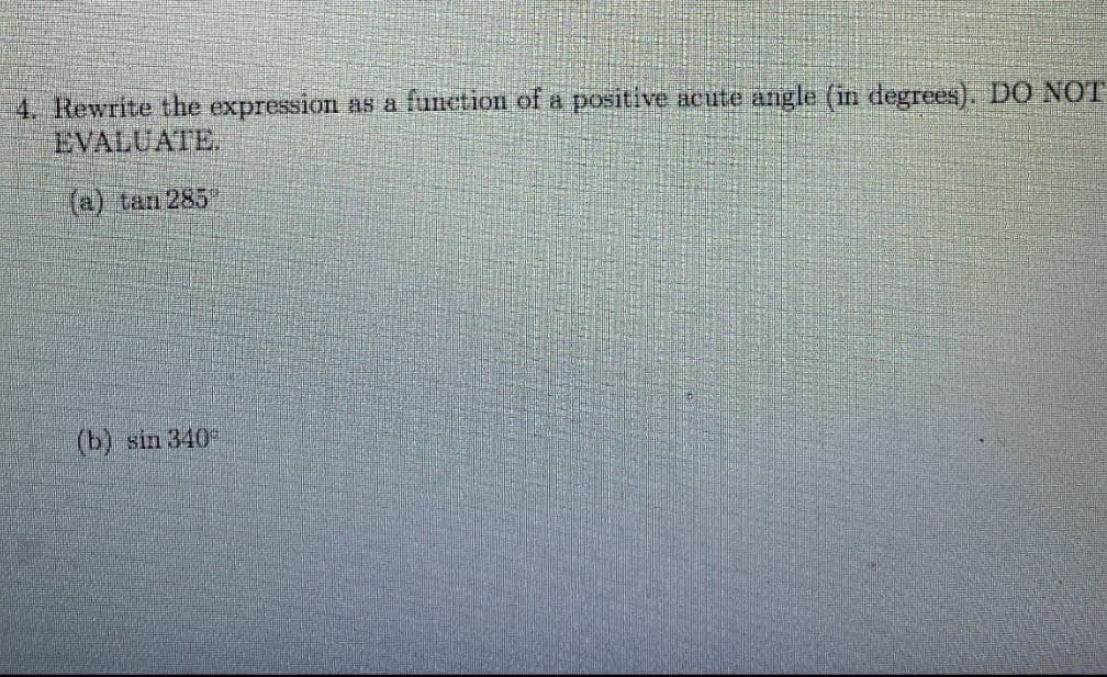 4. Rewrite the expression as a function of a positive acute angle (in degrees). DO NOT
EVALUATE.
(@) tan 285
(b) sin 340
