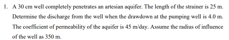 1. A 30 cm well completely penetrates an artesian aquifer. The length of the strainer is 25 m.
Determine the discharge from the well when the drawdown at the pumping well is 4.0 m.
The coefficient of permeability of the aquifer is 45 m/day. Assume the radius of influence
of the well as 350 m.