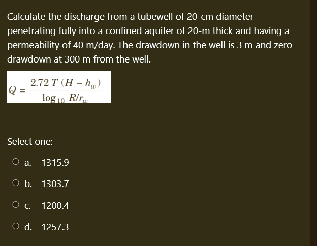 Calculate the discharge from a tubewell of 20-cm diameter
penetrating fully into a confined aquifer of 20-m thick and having a
permeability of 40 m/day. The drawdown in the well is 3 m and zero
drawdown at 300 m from the well.
Q =
2.72 T (H-h)
log 10 R/r
Select one:
O a. 1315.9
O b. 1303.7
O C.
O d. 1257.3
1200.4