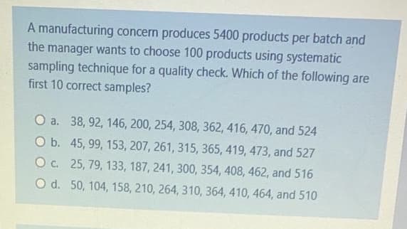 A manufacturing concern produces 5400 products per batch and
the manager wants to choose 100 products using systematic
sampling technique for a quality check. Which of the following are
first 10 correct samples?
O a. 38, 92, 146, 200, 254, 308, 362, 416, 470, and 524
O b. 45, 99, 153, 207, 261, 315, 365, 419, 473, and 527
O c. 25, 79, 133, 187, 241, 300, 354, 408, 462, and 516
O d. 50, 104, 158, 210, 264, 310, 364, 410, 464, and 510
