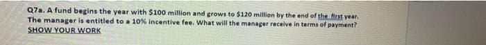 Q7a. A fund begins the year with $100 million and grows to $120 million by the end of the first year.
The manager is entitled to a 10% incentive fee. What will the manager receive in terms of payment?
SHOW YOUR WORK
