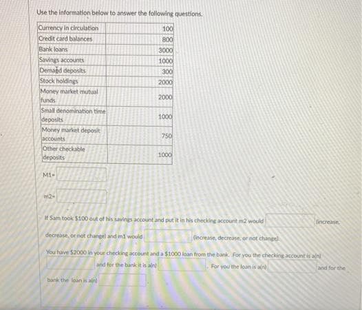 Use the information below to answer the following questions.
Currency in circulation
Credit card balances
Bank loans
Savings accounts
Demaed deposits
Stock holdings
Money market mutual
funds
Small denomination time
deposits
Money market deposit
100
800
3000
1000
300
2000
2000
1000
750
jaccounts
Other checkable
deposits
1000
Mi-
m2
If Sam took $100 out of his savings account and put it in his checking account m2 would
(increase
decrease, or not change) and mi would
(increase, decrease, or not change)
You have $2000 in your checking account and a $1000 loan from the bank For you the checking account is an
and for the bank it is ain
For you the loan is aln
and for the
bank the loan is aln
