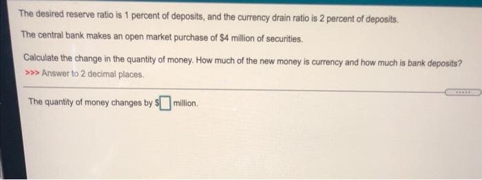 The desired reserve ratio is 1 percent of deposits, and the currency drain ratio is 2 percent of deposits.
The central bank makes an open market purchase of $4 million of securities.
Calculate the change in the quantity of money. How much of the new money is currency and how much is bank deposits?
>>> Answer to 2 decimal places.
.....
The quantity of money changes by 5
million.
