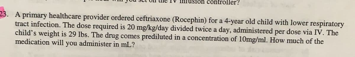 sion controller?
23. A primary healthcare provider ordered ceftriaxone (Rocephin) for a 4-year old child with lower respiratory
tract infection. The dose required is 20 mg/kg/day divided twice a day, administered per dose via IV. The
child's weight is 29 lbs. The drug comes prediluted in a concentration of 10mg/ml. How much of the
medication will you administer in mL?
