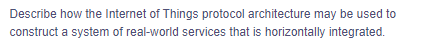 Describe how the Internet of Things protocol architecture may be used to
construct a system of real-world services that is horizontally integrated.