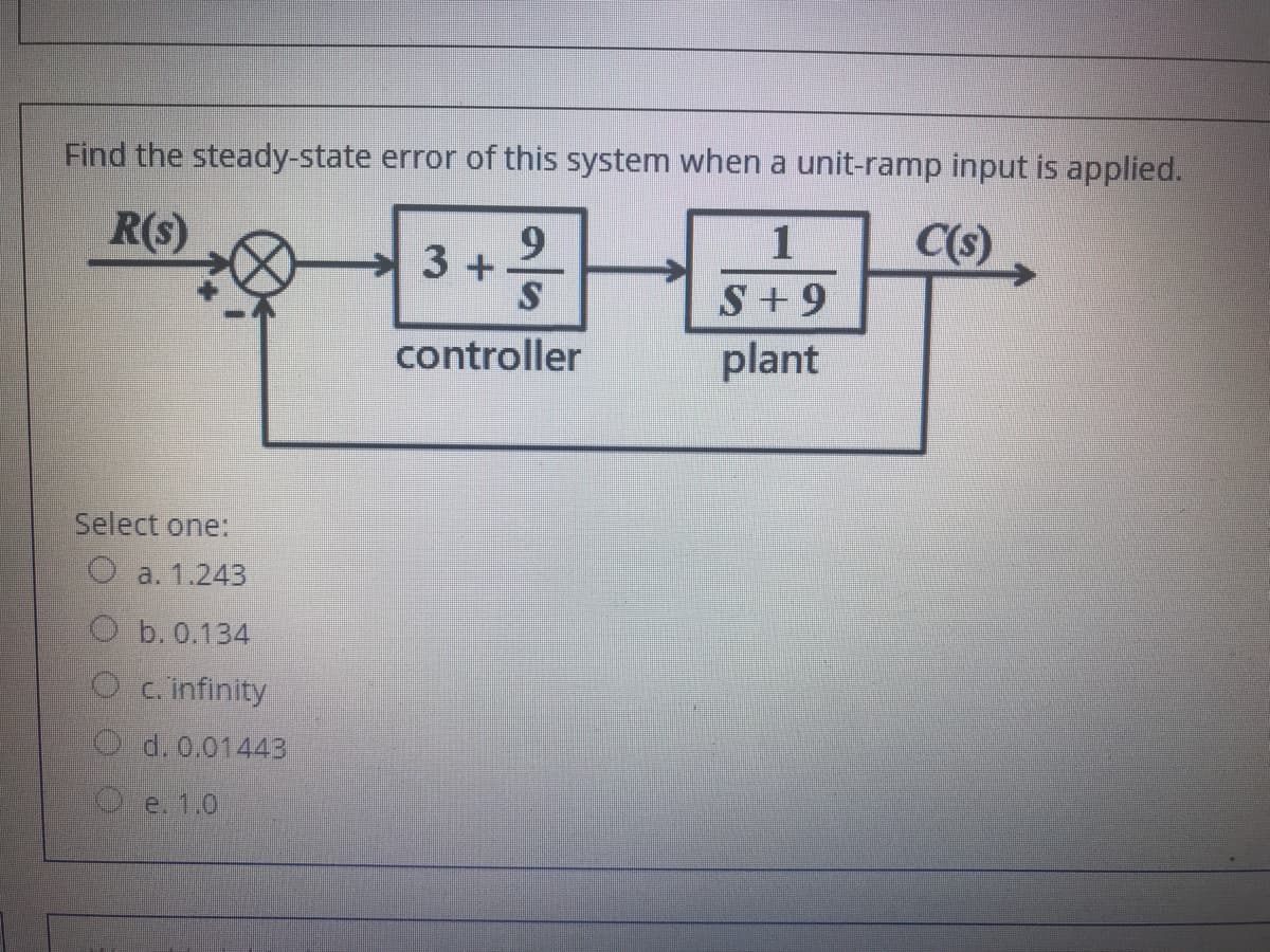 Find the steady-state error of this system when a unit-ramp input is applied.
R(s)
C(s)
3+
S+9
controller
plant
Select one:
O a. 1.243
O b. 0.134
O c.infinity
O. d. 0.01443
e. 1.0
