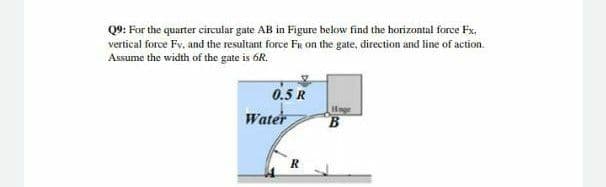 Q9: For the quarter circular gate AB in Figure below find the horizontal force Fx,
vertical force Fv, and the resultant force FR on the gate, direction and line of action.
Assume the width of the gate is 6R.
0.5 R
Water
Hnge
B
R
