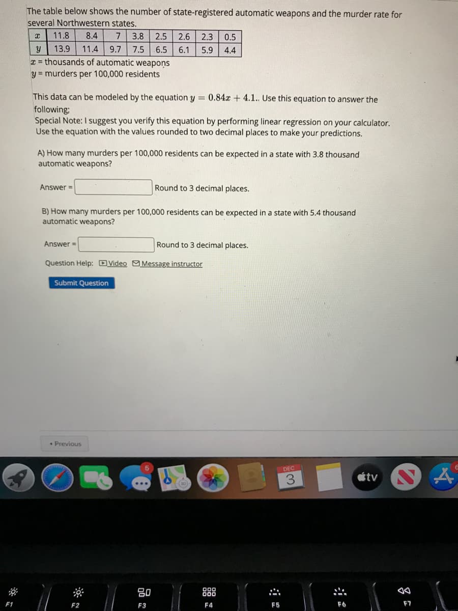 The table below shows the number of state-registered automatic weapons and the murder rate for
several Northwestern states.
11.8
8.4
7
3.8 2.5
2.6
2.3
0.5
7.5 6.5
T = thousands of automatic weapons
y = murders per 100,000 residents
13.9
11.4
9.7
6.1
5.9
4.4
This data can be modeled by the equation y = 0.84x + 4.1. Use this equation to answer the
following;
Special Note: I suggest you verify this equation by performing linear regression on your calculator.
Use the equation with the values rounded to two decimal places to make your predictions.
A) How many murders per 100,000 residents can be expected in a state with 3.8 thousand
automatic weapons?
Answer =
Round to 3 decimal places.
B) How many murders per 100,000 residents can be expected in a state with 5.4 thousand
automatic weapons?
Answer =
Round to 3 decimal places.
Question Help: DVideo MMessage instructor
Submit Question
• Previous
DEC
étv
80
888
F2
F3
F4
F5
F6
F7
