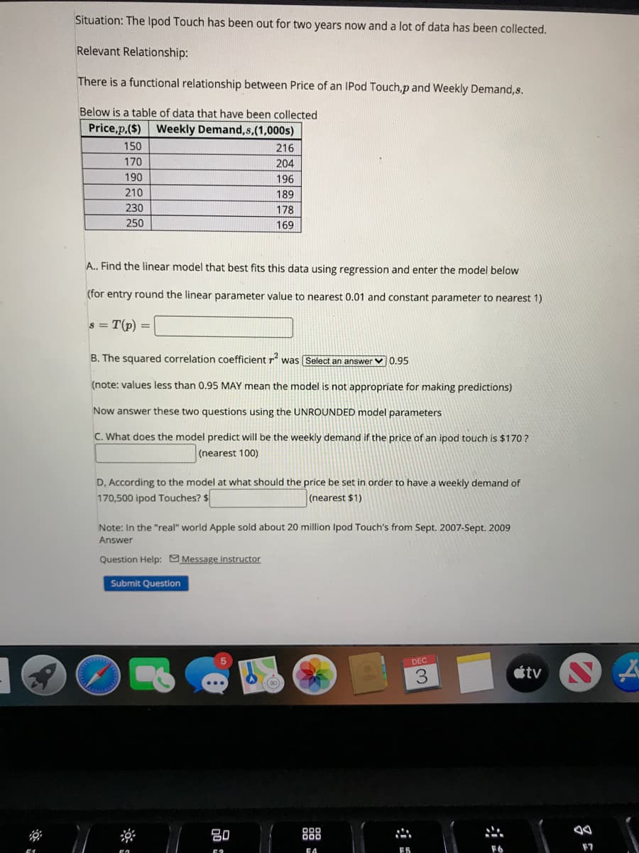 Situation: The Ipod Touch has been out for two years now and a lot of data has been collected.
Relevant Relationship:
There is a functional relationship between Price of an IPod Touch,p and Weekly Demand,s.
Below is a table of data that have been collected
Price,p,($) Weekly Demand,s,(1,000s)
150
216
170
204
190
196
210
189
230
178
250
169
A.. Find the linear model that best fits this data using regression and enter the model below
(for entry round the linear parameter value to nearest 0.01 and constant parameter to nearest 1)
s = T(p)
B. The squared correlation coefficient rʻ was Select an answer V 0.95
(note: values less than 0.95 MAY mean the model is not appropriate for making predictions)
Now answer these two questions using the UNROUNDED model parameters
C. What does the model predict will be the weekly demand if the price of an ipod touch is $170 ?
(nearest 100)
D, According to the model at what should the price be set in order to have a weekly demand of
170,500 ipod Touches? $
(nearest $1)
Note: In the "real" world Apple sold about 20 million Ipod Touch's from Sept. 2007-Sept. 2009
Answer
Question Help: Message instructor
Submit Question
DEC
étv S
吕0
888
F7
FA
