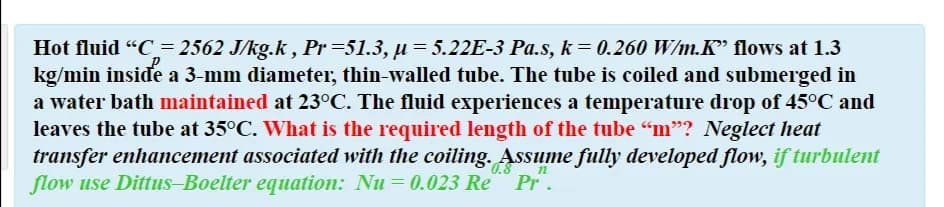 Hot fluid "C= 2562 J/kg.k , Pr=51.3, µ = 5.22E-3 Pa.s, k = 0.260 W/m.K" flows at 1.3
kg/min inside a 3-mm diameter, thin-walled tube. The tube is coiled and submerged in
a water bath maintained at 23°C. The fluid experiences a temperature drop of 45°C and
leaves the tube at 35°C. What is the required length of the tube "m"? Neglect heat
transfer enhancement associated with the coiling. Assume fully developed flow, if turbulent
flow use Dittus-Boelter equation: Nu = 0.023 Re Pr.
