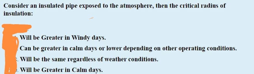 Consider an insulated pipe exposed to the atmosphere, then the critical radius of
insulation:
Will be Greater in Windy days.
Can be greater in calm days or lower depending on other operating conditions.
Will be the same regardless of weather conditions.
Will be Greater in Calm days.
