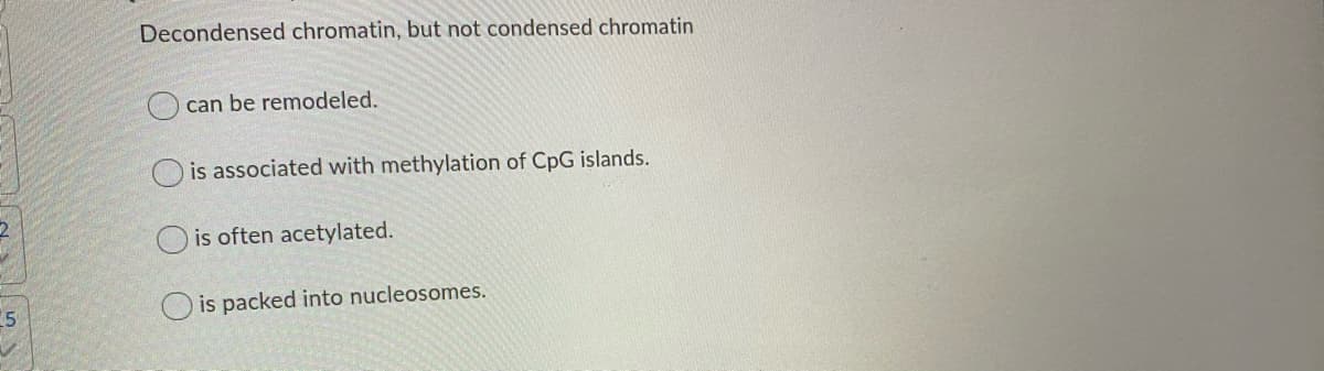 Decondensed chromatin, but not condensed chromatin
can be remodeled.
O is associated with methylation of CpG islands.
O is often acetylated.
5
O is packed into nucleosomes.
