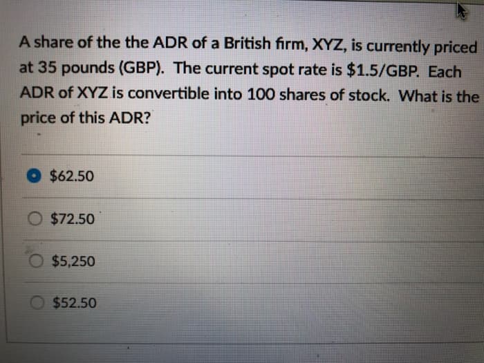 A share of the the ADR of a British firm, XYZ, is currently priced
at 35 pounds (GBP). The current spot rate is $1.5/GBP. Each
ADR of XYZ is convertible into 100 shares of stock. What is the
price of this ADR?
$62.50
O $72.50
$5,250
$52.50
