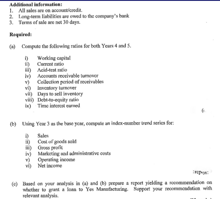 Additional information:
1. All sales are on account/credit.
2. Long-term liabilities are owed to the company's bank
3. Terms of sale are net 30 days.
Required:
(a) Compute the following ratios for both Years 4 and 5.
Working capital
i)
ii) Current ratio
iii) Acid-test ratio
iv) Accounts receivable turnover
v) Collection period of receivables
vi) Inventory turnover
vii) Days to sell inventory
viii) Debt-to-equity rutio
ix) Time interest earned
(1.
(b) Using Ycar 3 as the base ycar, compute an index-number trend serics for:
Sales
i)
ii) Cost of goods sold
iii) Gross profit
iv) Marketing and administrative costs
v) Operating income
vi) Net income
:repɔr:
(c) Based on your analysis in (a) and (b) prepare a report yielding a recomnendation on
whether to grant a loan to Yes Manufacturing. Support your recommendation with
relevant analysis.
