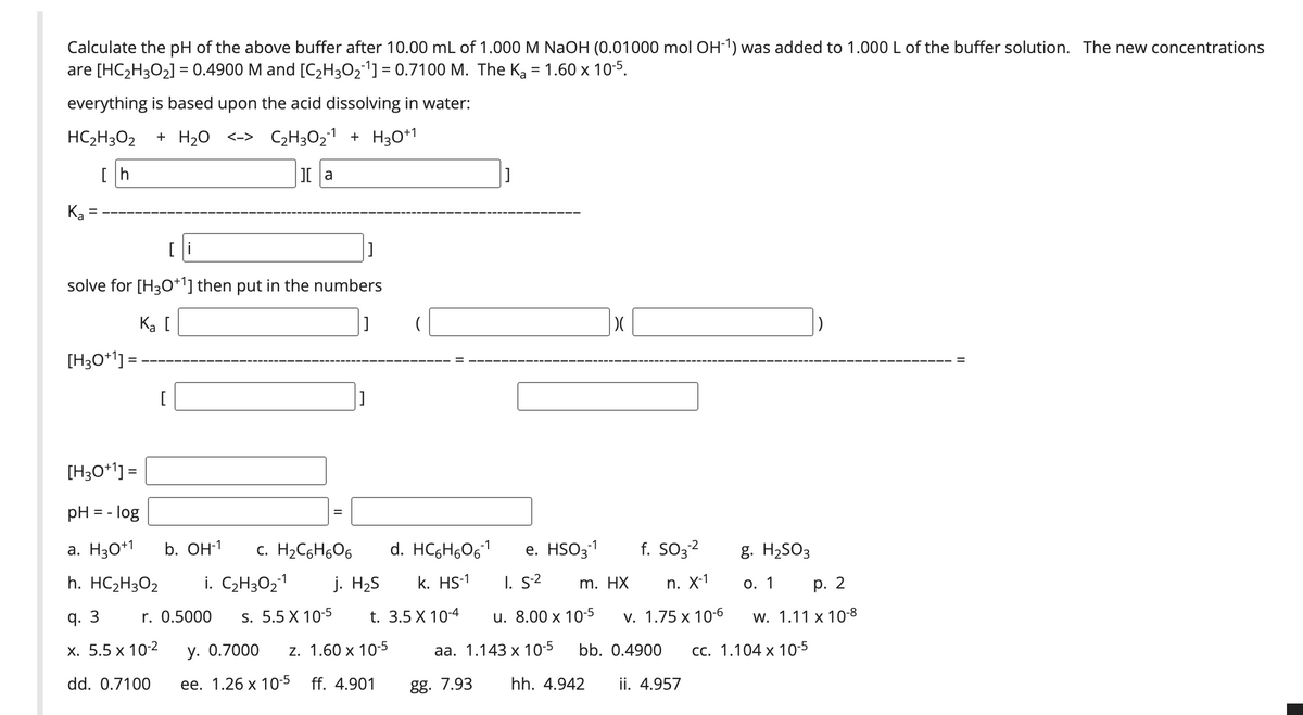 Calculate the pH of the above buffer after 10.00 mL of 1.000 M NaOH (0.01000 mol OH-1) was added to 1.000 L of the buffer solution. The new concentrations
are [HC,H3O2] = 0.4900 M and [C2H3O21] = 0.7100 M. The Ką = 1.60 x 10-5.
everything is based upon the acid dissolving in water:
HC2H3O2
+ H20 <-> C2H3O21 + H3O*1
[h
Ka
[ i
solve for [H3O+l] then put in the numbers
Ka [
[H3O+'] =
[
[H3O*1] =
pH = - log
%3D
f. SO3?
a. H30+1
b. Он1
c. H2C6H6O6
d. HCGH,061
е. HSO31
-2
g. H2SO3
h. HC2H3O2
i. C,H3O21
j. H2S
k. HS-1
I. s2
m. HX
п. X1
О. 1
р. 2
q. 3
r. 0.5000
s. 5.5 X 10-5
t. 3.5 X 10-4
u. 8.00 x 10-5
v. 1.75 x 10-6
w. 1.11 x 108
х. 5.5 х 102
у. О.7000
z. 1.60 x 10-5
аа. 1.143 х 10-5
bb. 0.4900
сс. 1.104 х 10-5
dd. 0.7100
ее. 1.26 х 10-5 ff. 4.901
gg. 7.93
hh. 4.942
ii. 4.957
