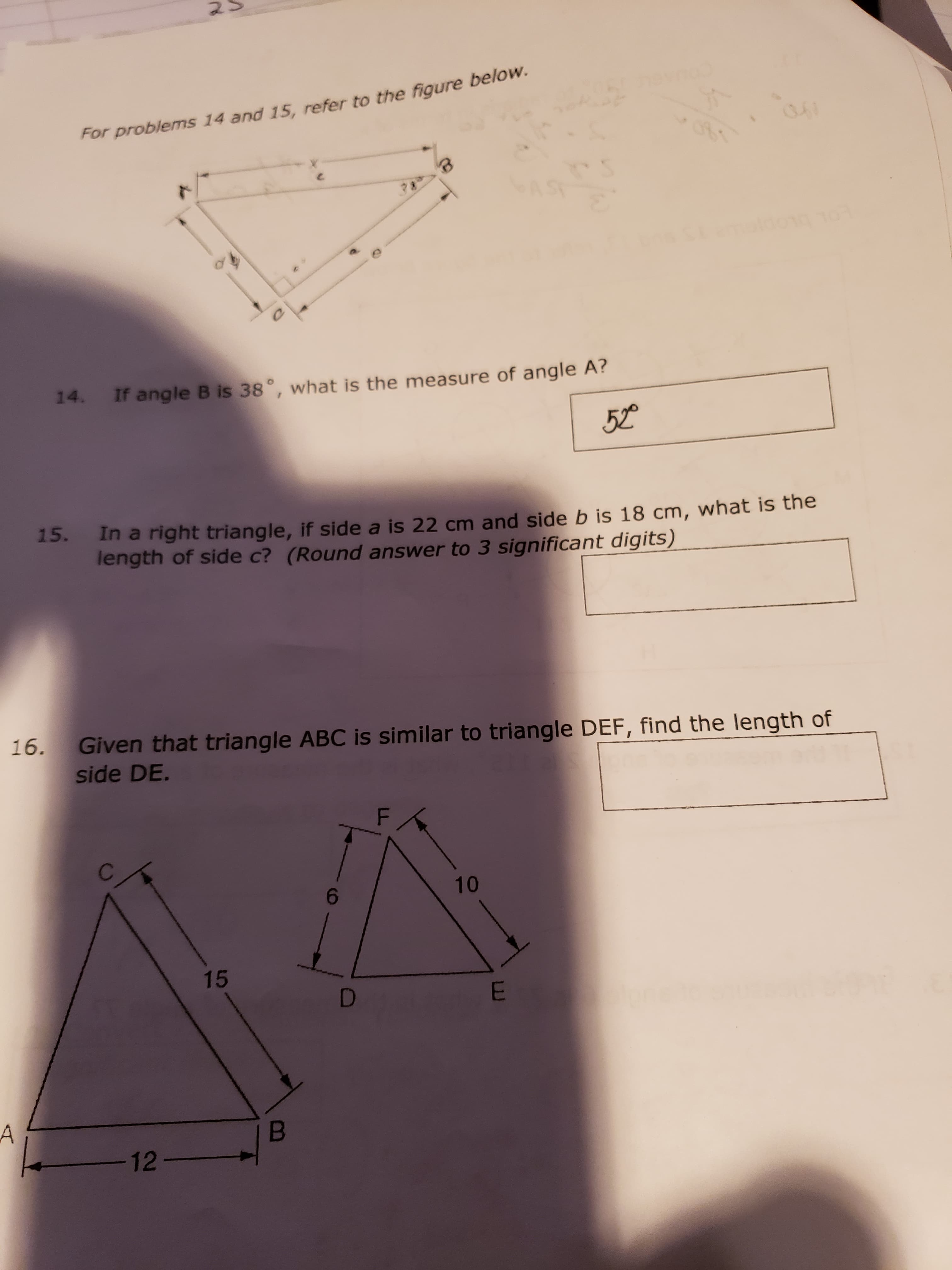 14.
If angle B is 38°, what is the measure of angle A?
52
15.
In a right triangle, if side a is 22 cm and side b is 18 cm, what is the
length of side c? (Round answer to 3 significant digits)
5.
Given that triangle ABC is similar to triangle DEF, find the length of
side DE.
