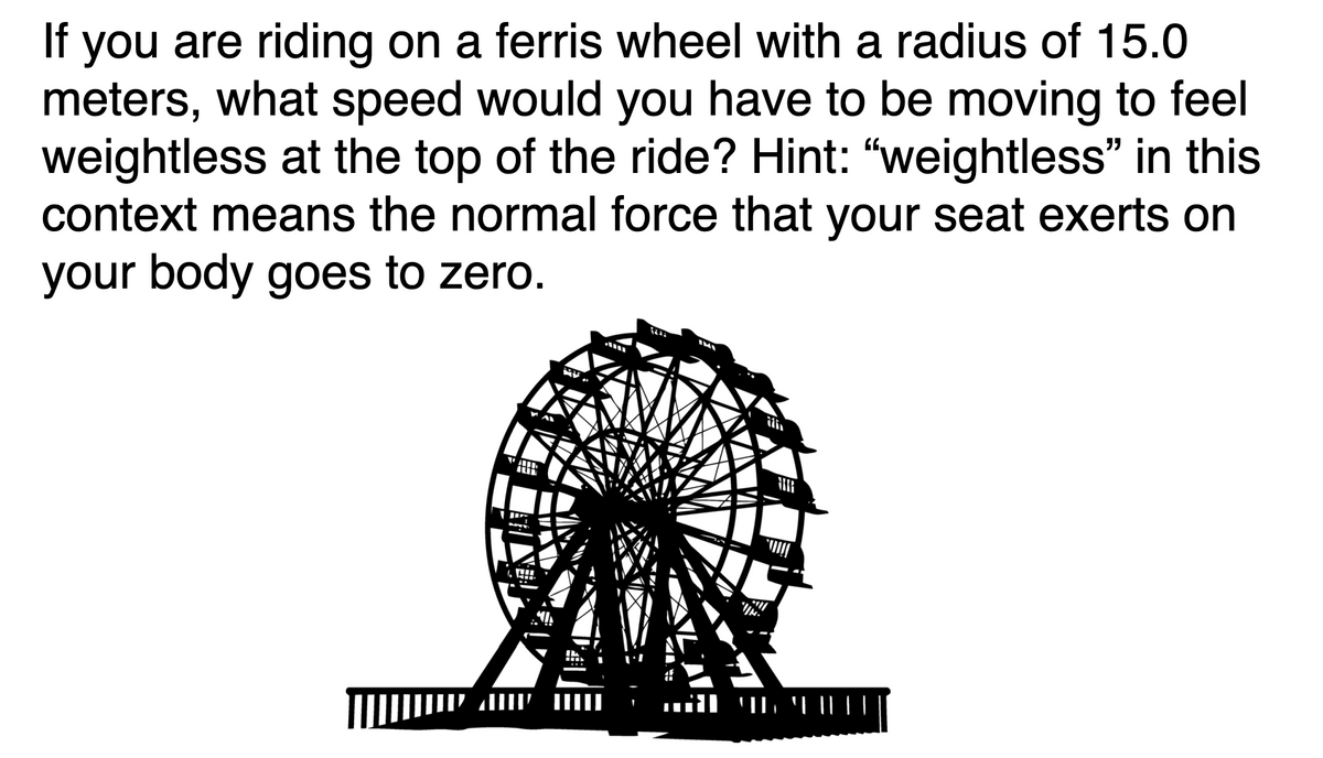 If you are riding on a ferris wheel with a radius of 15.0
meters, what speed would you have to be moving to feel
weightless at the top of the ride? Hint: "weightless" in this
context means the normal force that your seat exerts on
your body goes to zero.
ili
