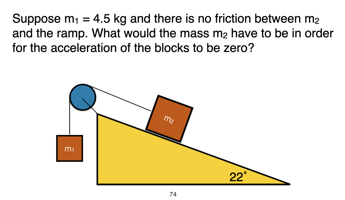 Suppose m1 = 4.5 kg and there is no friction between m2
and the ramp. What would the mass m2 have to be in order
for the acceleration of the blocks to be zero?
m2
m1
22°
74
