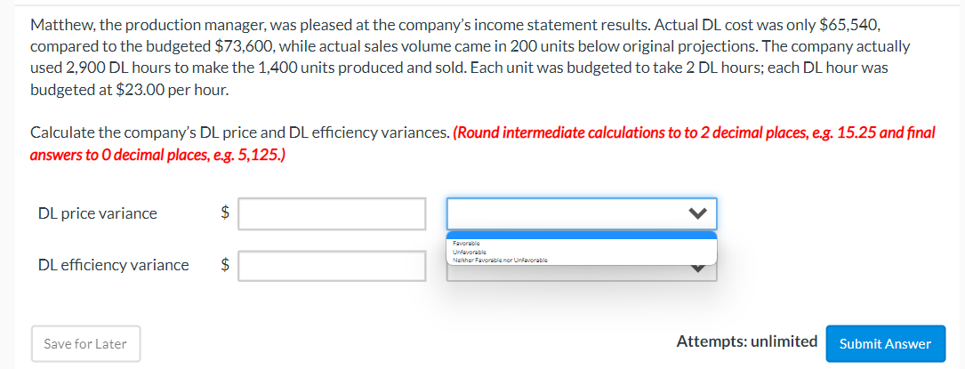 Matthew, the production manager, was pleased at the company's income statement results. Actual DL cost was only $65,540,
compared to the budgeted $73,600, while actual sales volume came in 200 units below original projections. The company actually
used 2,900 DL hours to make the 1,400 units produced and sold. Each unit was budgeted to take 2 DL hours; each DL hour was
budgeted at $23.00 per hour.
Calculate the company's DL price and DL efficiency variances. (Round intermediate calculations to to 2 decimal places, e.g. 15.25 and final
answers to O decimal places, e.g. 5,125.)
DL price variance
DL efficiency variance
Save for Later
$
$
Favorable
Unfavorable
Neither Favorable nor Unfavorable
Attempts: unlimited
Submit Answer