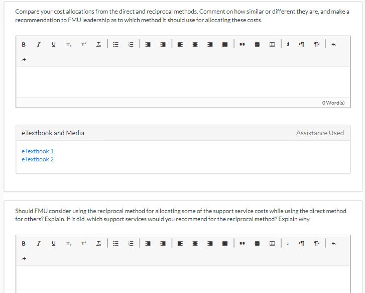 Compare your cost allocations from the direct and reciprocal methods. Comment on how similar or different they are, and make a
recommendation to FMU leadership as to which method it should use for allocating these costs.
BI U T₂ T2² L│ E E|J JE I I
eTextbook and Media
eTextbook 1
eTextbook 2
á T
99
91 |
O Word(s)
Assistance Used
Should FMU consider using the reciprocal method for allocating some of the support service costs while using the direct method
for others? Explain. If it did, which support services would you recommend for the reciprocal method? Explain why.
BI U T. TIE E|J J|E
á ¶¶
97+ |