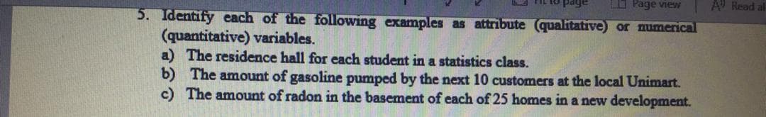 L IL tO page
O Page view
A Read al
5. Identify each of the following examples as attribute (qualitative) or numerical
(quantitative) variables.
a) The residence hall for each student in a statistics class.
b) The amount of gasoline pumped by the next 10 customers at the local Unimart.
c) The amount of radon in the basement of each of 25 homes in a new development.
