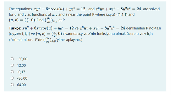 The equations ry? + 6xzcos(u) + ye" = 12 and æ*yz + xe" – 8u?v? = 24 are solved
for u and v as functions of x, y and z near the point P where (xy,z)3(1,1,1) and
(u, v) = (5,0). Find ()zy at P.
Türkçe: ry? + 6æzcos(u) + ye" = 12 ve a*yz+xe" – 8u²v² = 24 denklemleri P noktası
(xy.z)=(1,1,1) ve (u, v) = (5,0) civarında xy ve z'nin fonksiyonu olmak üzere u ve v için
ÇÖzümlü olsun. P'de ()zy'yi hesaplayınız.)
-30,00
12,00
O -0,17
O -80,00
O 64,00
