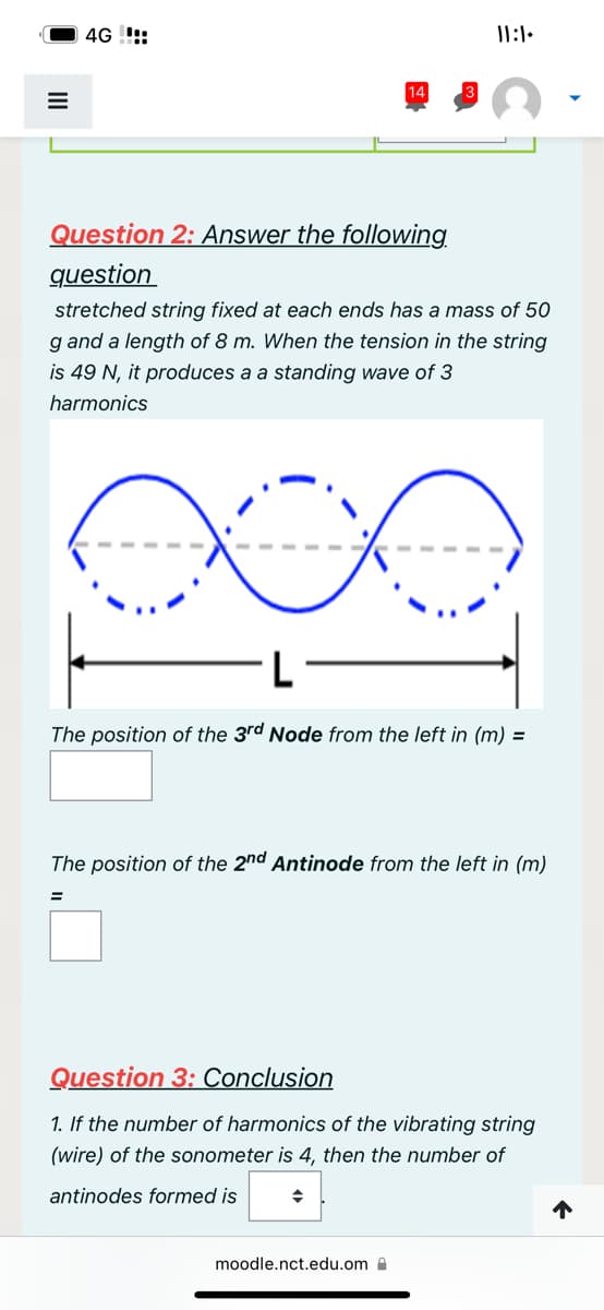 III
4G!!!
14
Question 2: Answer the following
question
stretched string fixed at each ends has a mass of 50
g and a length of 8 m. When the tension in the string
is 49 N, it produces a a standing wave of 3
harmonics
11:1.
The position of the 3rd Node from the left in (m) =
The position of the 2nd Antinode from the left in (m)
◆
Question 3: Conclusion
1. If the number of harmonics of the vibrating string
(wire) of the sonometer is 4, then the number of
antinodes formed is
moodle.nct.edu.om