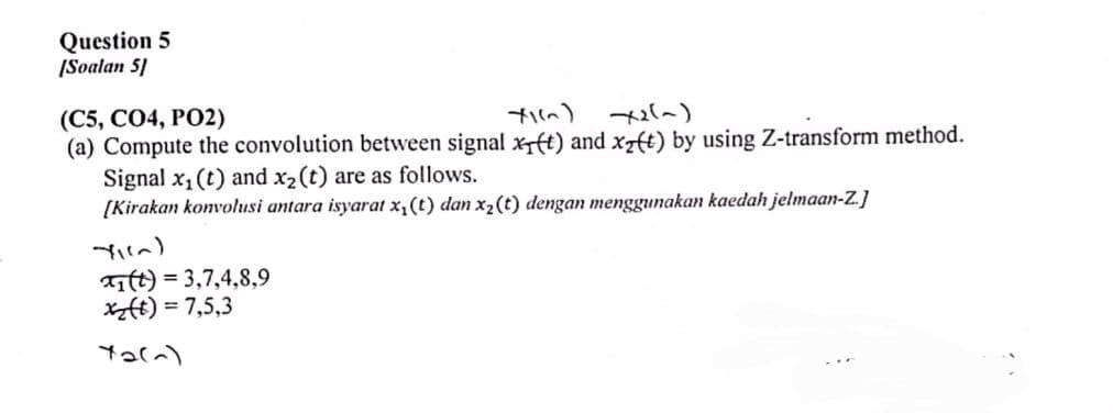 Question 5
[Soalan 5]
(C5, CO4, PO2)
X1(~) x2(~)
(a) Compute the convolution between signal xt) and xz(t) by using Z-transform method.
Signal x₁ (t) and x₂ (t) are as follows.
[Kirakan konvolusi antara isyarat x₁ (t) dan x₂ (t) dengan menggunakan kaedah jelmaan-Z.]
YI(~)
1 (t) = 3,7,4, 8, 9
x₂(t) = 7,5,3
72(~)