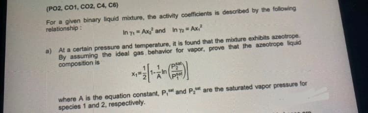 (PO2, CO1, CO2, C4, C6)
For a given binary liquid mixture, the activity coefficients is described by the following
relationship:
In y₁= Ax₂² and In 72 = Ax,²
a) At a certain pressure and temperature, it is found that the mixture exhibits azeotrope.
By assuming the ideal gas behavior for vapor, prove that the azeotrope liquid
composition is
where A is the equation constant, P, and P₂ are the saturated vapor pressure for
species 1 and 2, respectively.