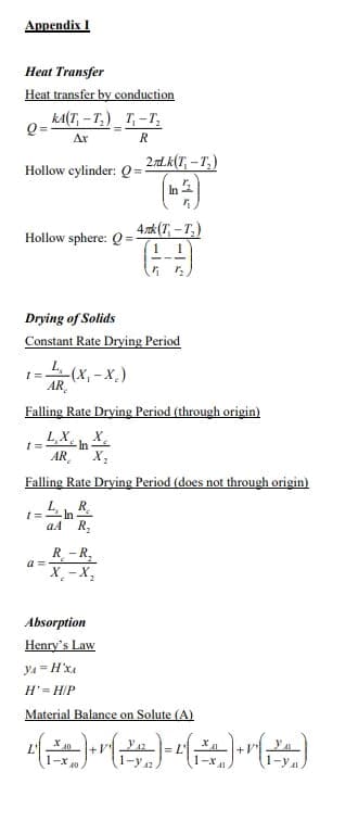 Appendix I
Heat Transfer
Heat transfer by conduction
Q=
Hollow cylinder: Q=
KA(T-T₂) T₁-T₂
Ar
R
Hollow sphere: Q=-
1=
Drying of Solids
Constant Rate Drying Period
t=
L (X₁-X.)
AR
a=
2.nd.k(T.-T.)
In
Falling Rate Drying Period (through origin)
LXX
AR X₂
4rk (T-T₂)
1
(9)
1 1/2
R-R
X-X₂
1
Falling Rate Drying Period (does not through origin)
1= LhR
aA R₂
Absorption
Henry's Law
H' = H/P
Material Balance on Solute (A)
X10
¹( ²0 )+v[2® )=L( ²0 )+r(2)
40