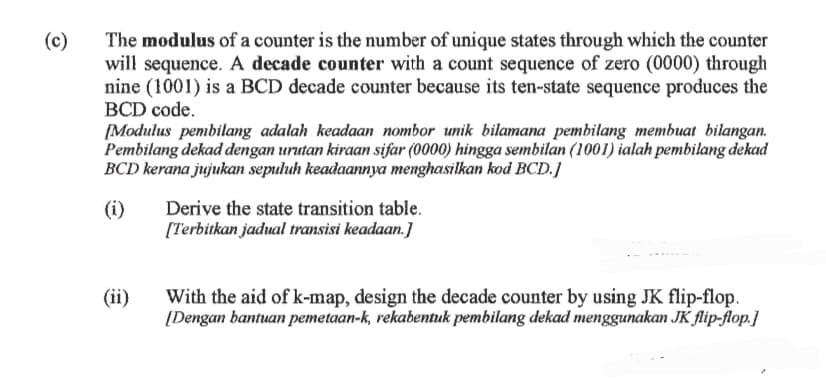 (c)
The modulus of a counter is the number of unique states through which the counter
will sequence. A decade counter with a count sequence of zero (0000) through
nine (1001) is a BCD decade counter because its ten-state sequence produces the
BCD code.
[Modulus pembilang adalah keadaan nombor unik bilamana pembilang membuat bilangan.
Pembilang dekad dengan urutan kiraan sifar (0000) hingga sembilan (1001) ialah pembilang dekad
BCD kerana jujukan sepuluh keadaannya menghasilkan kod BCD.]
(i)
(ii)
Derive the state transition table.
[Terbitkan jadual transisi keadaan.]
With the aid of k-map, design the decade counter by using JK flip-flop.
[Dengan bantuan pemetaan-k, rekabentuk pembilang dekad menggunakan JK flip-flop.]