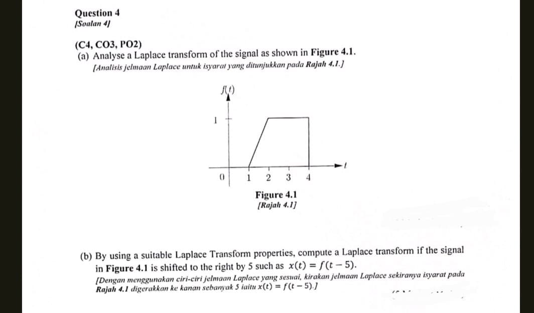 Question 4
[Soalan 4]
(C4, CO3, PO2)
(a) Analyse a Laplace transform of the signal as shown in Figure 4.1.
[Analisis jelmaan Laplace untuk isyarat yang ditunjukkan pada Rajah 4.1.]
f(t)
I
1
2 3 4
Figure 4.1
[Rajah 4.1]
(b) By using a suitable Laplace Transform properties, compute a Laplace transform if the signal
in Figure 4.1 is shifted to the right by 5 such as x(t) = f(t-5).
[Dengan menggunakan ciri-ciri jelmaan Laplace yang sesuai, kirakan jelmaan Laplace sekiranya isyarat pada
Rajah 4.1 digerakkan ke kanan sebanyak 5 iaitu x(t) = f(t-5).]