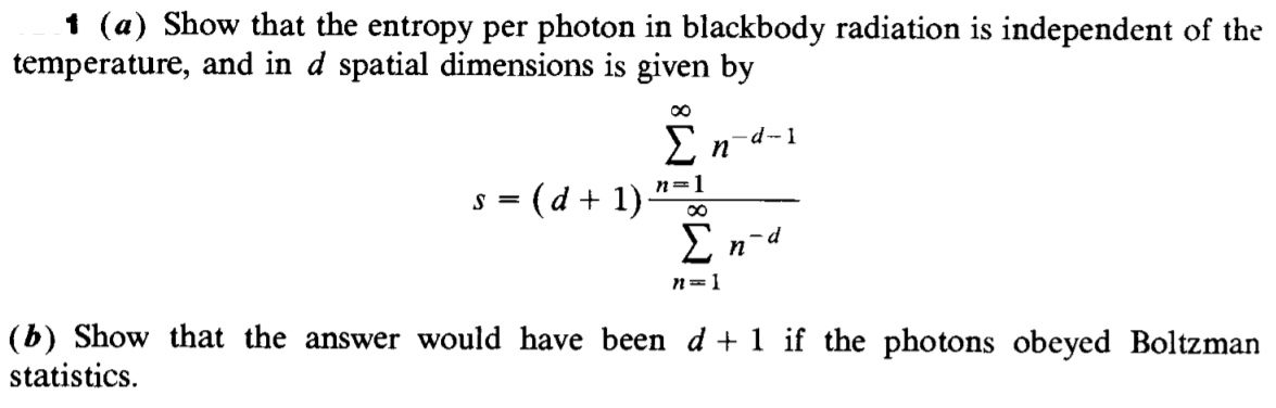 1 (a) Show that the entropy per photon in blackbody radiation is independent of the
temperature, and in d spatial dimensions is given by
En-d-1
s = (d + 1)
n=1
E n-d
n=1
(b) Show that the answer would have been d + 1 if the photons obeyed Boltzman
statistics.
