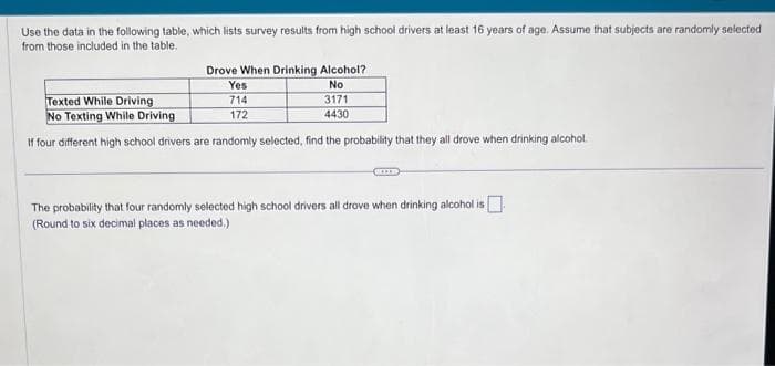 Use the data in the following table, which lists survey results from high school drivers at least 16 years of age. Assume that subjects are randomly selected
from those included in the table.
Drove When Drinking Alcohol?
No
3171
4430
Yes
Texted While Driving
714
No Texting While Driving
172
If four different high school drivers are randomly selected, find the probability that they all drove when drinking alcohol.
The probability that four randomly selected high school drivers all drove when drinking alcohol is
(Round to six decimal places as needed.)