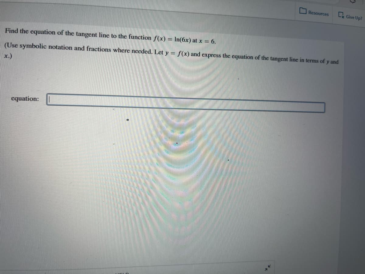 Resources
Ly Give Up?
Find the equation of the tangent line to the function f(x) = In(6x) at x = 6.
(Use symbolic notation and fractions where needed. Let y = f(x) and express the equation of the tangent line in terms of y and
x.)
equation: