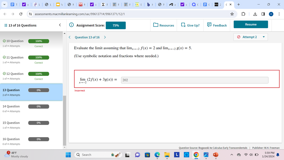 V
←
T y!
C
10 Question
13 of 16 Questions
1 of ∞ Attempts
Ⓒ11 Question
1 of ∞ Attempts
Ⓒ 12 Question
1 of ∞⁰ Attempts
13 Question
2 of ∞ Attempts
14 Question
0 of ∞ Attempts
15 Question
1 of ∞ Attempts
€
16 Question
0 of ∞ Attempts
48°F
Mostly cloudy
L
100%
Correct
assessments.macmillanlearning.com/sac/9961371#/9961371/12/1
100%
Correct
100%
Correct
0%
0%
0%
✔ LV
0%
XN y! C ΣΕ
<
Assignment Score:
< Question 13 of 16 >
F
lim (2f(x) + 3g(x)) =
x→-2
Incorrect
75%
Q Search
F
202
IXL D
ㅏ
Evaluate the limit assuming that limx→-2 ƒ(x) = 2 and limx→-2 g(x) = 5.
(Use symbolic notation and fractions where needed.)
H
N
Resources
y! C |QC|EC|D2L 2
Give Up?
(X
Feedback
+
↓
Resume
Attempt 2
T
U
n
X
Question Source: Rogawski 4e Calculus Early Transcendentals | Publisher: W.H. Freeman
5:59 PM
4) O
1/24/2024