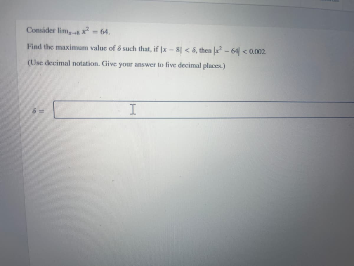 Consider lim,-8 x2 = 64.
Find the maximum value of 6 such that, if |x - 8| < 6, then |x² - 64|< 0.002.
(Use decimal notation. Give your answer to five decimal places.)
I