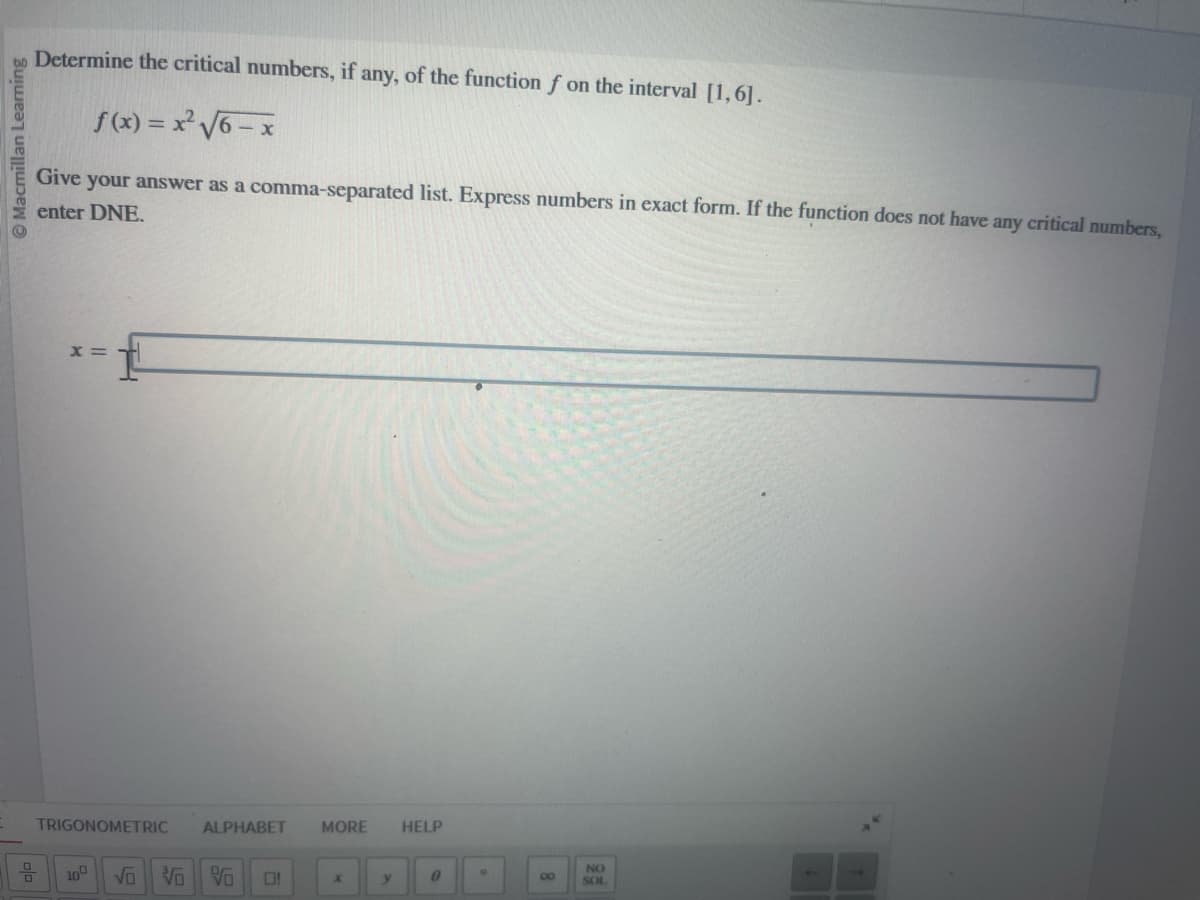 TRIGONOMETRIC
10
vo
白|
Macmillan Learning
x=
Determine the critical numbers, if any, of the function f on the interval [1,6].
Give
f(x) = x² √√6-x
your answer as a comma-separated list. Express numbers in exact form. If the function does not have any critical numbers,
enter DNE.
ALPHABET
MORE
HELP
V0 V0
NO
O!
X
y
0
8
SOL