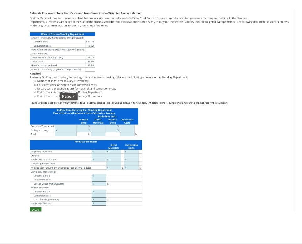 Calculate Equivalent Units, Unit Costs, and Transferred Costs-Weighted Average Method
Godfrey Manufacturing, inc., operates a plant that produces its own regionally-marketed Spicy Steak Sauce. The sauce is produced in two processes, blending and bottling. In the Blending
Department, all materials are added at the start of the process, and labor and overhead are incurred evenly throughout the process. Godfrey uses the weighted average method. The following data from the Work in Process
-Blending Department account for January is missing a few items:
Work in Process-Blending Department
January 1 inventory (5.000 gallons, 60% processed)
Direct material
Conversion costs
Transferred to Bottling Department (60,000 gallons)
$21,600
10,620
January charges
Direct material (61.000 galons)
274,500
Direct labor
132,480
Manufacturing overhead
87,8401
January 31 inventory [? gallons. 70% processed]
Required
Assuming Godfrey uses the weighted average method in process costing, calculate the following amounts for the Blending Department:
a. Number of units in the January 31 inventory.
b. Equivalent units for materials and conversion costs.
c. January cost per equivalent unit for materials and conversion costs.
d. Cost of the units transferred to the Bottling Department.
e. Cost of the incompl Page 7 January 31 Inventory
Round average cost per equivalent unit to four decimal places. Use rounded answers for subsequent calculations. Round other answers to the nearest whole number.
Godfrey Manufacturing,Inc. Blending Department
Flow of Units and Equivalent Units Calculation, January
CompletarTransferred
Ending Inventory
d.
Toral
Beginning Inventory
Current
Equivalent Units
% Work
done
Direct
Materials
% Work
Done
Conversion
Costs
Product Cost Report
Total Costs to Account For
Total Equivalent Units
Average cost/Equivalent units (round four decimal places)
Complete / Transferred:
Direct
Materials
Conversion
Costs
$
$
$
$
S
$
Direct Materials
$
Conversion costs
Cost of Goods Manufactured
Ending Inventory:
Direct Materials
$
d.
$
Conversion costs
Cost of Ending Inventory
$
C
Total Costs Allocated
$
Check