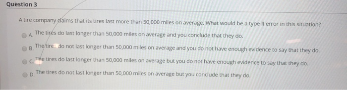 Question 3
A tire company claims that its tires last more than 50,000 miles on average. What would be a type Il error in this situation?
The tirés do last longer than 50,000 miles on average and you conclude that they do.
A.
The tire do not last longer than 50,000 miles on average and you do not have enough evidence to say that they do.
В.
The tires do last longer than 50,000 miles on average but you do not have enough evidence to say that they do.
C.
The tires do not last longer than 50,000 miles on average but you conclude that they do.
D.
