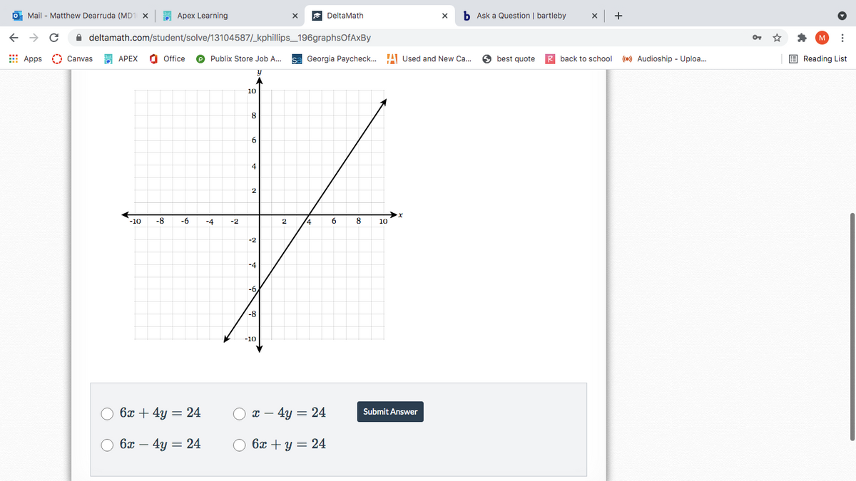 O Mail - Matthew Dearruda (MD1 x
Apex Learning
DeltaMath
b Ask a Question | bartleby
+
A deltamath.com/student/solve/13104587/_kphillips_196graphsOfAxBy
E Apps O Canvas
SE APEX
O Office
Publix Store Job A...
sa Georgia Paycheck.. !A Used and New Ca.
O best quote
R back to school () Audioship - Uploa.
E Reading List
10
4
2
-10
-8
-6
-4
-2
14
8
10
-2
-4
-6
-8
-10
6x + 4y = 24
x – 4y = 24
Submit Answer
6x – 4y = 24
O 6x + y = 24
