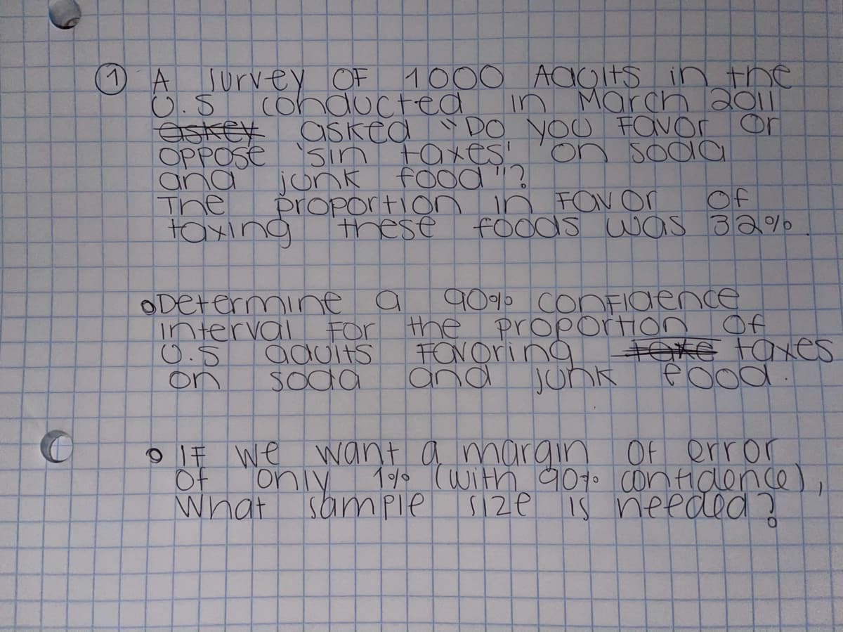 AJurvey OF 1
C.S cohdocted
eskey
OPPOSE
ana
The
taxıng
1000 ACOITS in the
in March 2011
askea DO YOU FOvor or
sın ta xeS'
jonk foOd"?
proportion in FOv or
these fOods waS 32%
on sodlo
Of
90% ConFIaence
ODEtermine a
interval For the proportion Of
0.5
on
FONOring
and
TOXE taxes
JunR
aduits
Soda
9 IF We want a margin Of error
Of
oniy 1 (with 907 conHidlence
What
Sample
S12e is needed?
