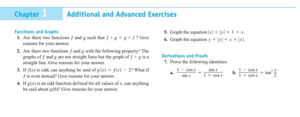 Chapter 1
Additional and Advanced Exercises
5. Graph the equation |x|+ lyl 1 + x.
Functions and Graphs
1. Are there two functions f and g such that f g = g•f? Give
reasons for your answer.
6. Graph the equation y + ly| = x + |x].
2. Are there two functions f and g with the following property? The
graphs of f and g are not straight lines but the graph of f g is a
straight line. Give reasons for your answer.
Derivations and Proofs
7. Prove the following identities.
1- cos x
a.
1- cosx
b.
1+ cos x
sin x
3. If f(x) is odd, can anything be said of g(x) = f(x) – 2? What if
f is even instead? Give reasons for your answer.
4. If g(x) is an odd function defined for all values of x, can anything
be said about g(0)? Give reasons for your answer.
tan
sin x
1+cos x
