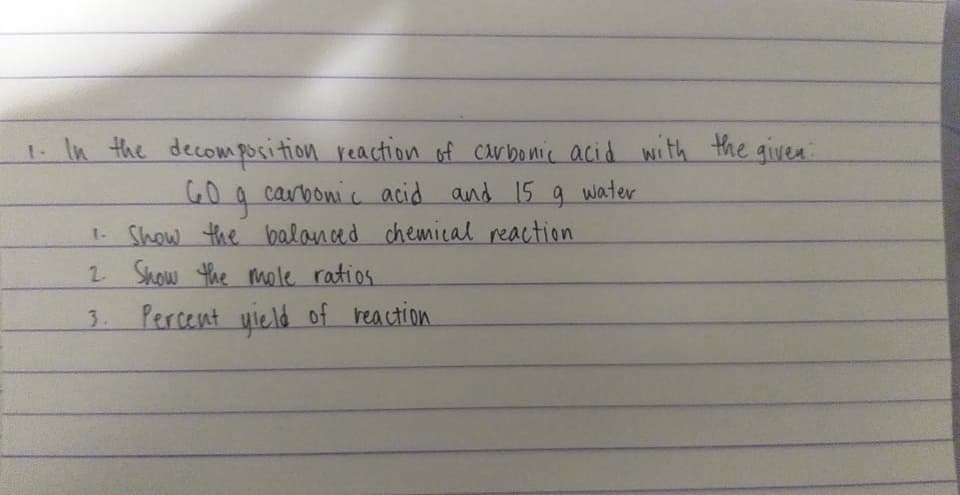 1. In the decomposition reaction of Carbonic acid with the given
carbonic acid and 15
9.
water
1. Show the balanced chemical reaction
2 Show the mmele ratios
2.
3. Percent uield of reaction
